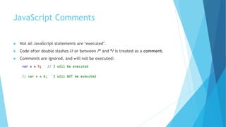 JavaScript Comments
 Not all JavaScript statements are "executed".
 Code after double slashes // or between /* and */ is treated as a comment.
 Comments are ignored, and will not be executed:
 