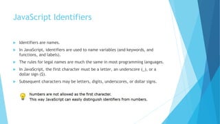 JavaScript Identifiers
 Identifiers are names.
 In JavaScript, identifiers are used to name variables (and keywords, and
functions, and labels).
 The rules for legal names are much the same in most programming languages.
 In JavaScript, the first character must be a letter, an underscore (_), or a
dollar sign ($).
 Subsequent characters may be letters, digits, underscores, or dollar signs.
 