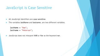 JavaScript is Case Sensitive
 All JavaScript identifiers are case sensitive.
 The variables lastName and lastname, are two different variables.
 JavaScript does not interpret VAR or Var as the keyword var.
 