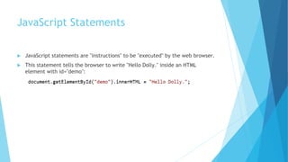 JavaScript Statements
 JavaScript statements are "instructions" to be "executed" by the web browser.
 This statement tells the browser to write "Hello Dolly." inside an HTML
element with id="demo":
 