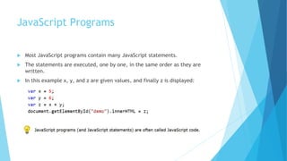 JavaScript Programs
 Most JavaScript programs contain many JavaScript statements.
 The statements are executed, one by one, in the same order as they are
written.
 In this example x, y, and z are given values, and finally z is displayed:
 