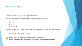 Semicolons ;
 Semicolons separate JavaScript statements.
 Add a semicolon at the end of each executable statement:
 When separated by semicolons, multiple statements on one line are allowed:
 