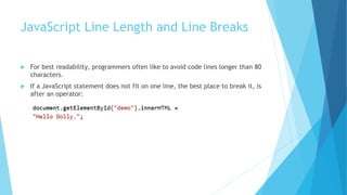 JavaScript Line Length and Line Breaks
 For best readability, programmers often like to avoid code lines longer than 80
characters.
 If a JavaScript statement does not fit on one line, the best place to break it, is
after an operator:
 