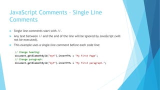 JavaScript Comments – Single Line
Comments
 Single line comments start with //.
 Any text between // and the end of the line will be ignored by JavaScript (will
not be executed).
 This example uses a single-line comment before each code line:
 