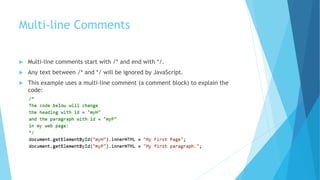 Multi-line Comments
 Multi-line comments start with /* and end with */.
 Any text between /* and */ will be ignored by JavaScript.
 This example uses a multi-line comment (a comment block) to explain the
code:
 