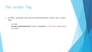 The <script> Tag
 In HTML, JavaScript code must be inserted between <script> and </script>
tags.
 