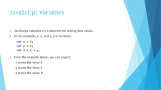 JavaScript Variables
 JavaScript variables are containers for storing data values.
 In this example, x, y, and z, are variables:
 From the example above, you can expect:
x stores the value 5
y stores the value 6
z stores the value 11
 