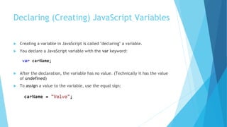 Declaring (Creating) JavaScript Variables
 Creating a variable in JavaScript is called "declaring" a variable.
 You declare a JavaScript variable with the var keyword:
 After the declaration, the variable has no value. (Technically it has the value
of undefined)
 To assign a value to the variable, use the equal sign:
 