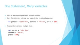 One Statement, Many Variables
 You can declare many variables in one statement.
 Start the statement with var and separate the variables by comma:
 A declaration can span multiple lines:
 