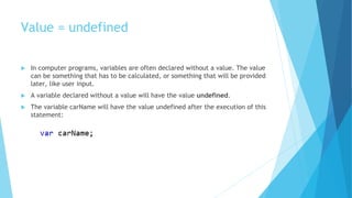 Value = undefined
 In computer programs, variables are often declared without a value. The value
can be something that has to be calculated, or something that will be provided
later, like user input.
 A variable declared without a value will have the value undefined.
 The variable carName will have the value undefined after the execution of this
statement:
 