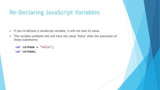 Re-Declaring JavaScript Variables
 If you re-declare a JavaScript variable, it will not lose its value.
 The variable carName will still have the value "Volvo" after the execution of
these statements:
 