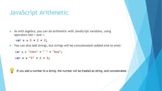 JavaScript Arithmetic
 As with algebra, you can do arithmetic with JavaScript variables, using
operators like = and +:
 You can also add strings, but strings will be concatenated (added end-to-end):
 