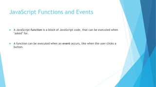 JavaScript Functions and Events
 A JavaScript function is a block of JavaScript code, that can be executed when
"asked" for.
 A function can be executed when an event occurs, like when the user clicks a
button.
 