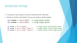 JavaScript Strings
 A string (or a text string) is a series of characters like "John Doe".
 Strings are written with quotes. You can use single or double quotes:
 