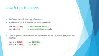 JavaScript Numbers
 JavaScript has only one type of numbers.
 Numbers can be written with, or without decimals:
 Extra large or extra small numbers can be written with scientific (exponential)
notation:
 
