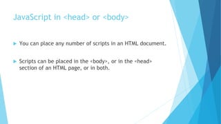 JavaScript in <head> or <body>
 You can place any number of scripts in an HTML document.
 Scripts can be placed in the <body>, or in the <head>
section of an HTML page, or in both.
 