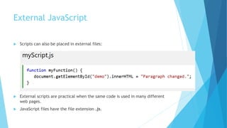 External JavaScript
 Scripts can also be placed in external files:
 External scripts are practical when the same code is used in many different
web pages.
 JavaScript files have the file extension .js.
 