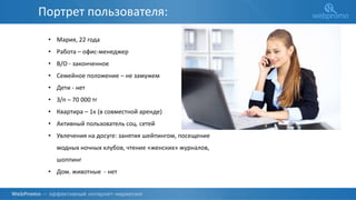 О КОМПАНИИ
• Мария, 22 года
• Работа – офис-менеджер
• В/О - законченное
• Семейное положение – не замужем
• Дети - нет
• З/п – 70 000 тг
• Квартира – 1к (в совместной аренде)
• Активный пользователь соц. сетей
• Увлечения на досуге: занятия шейпингом, посещение
модных ночных клубов, чтение «женских» журналов,
шоппинг
• Дом. животные - нет
Портрет пользователя:
 