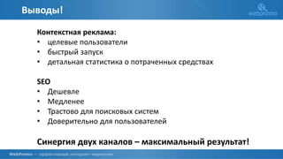 Выводы!
Контекстная реклама:
• целевые пользователи
• быстрый запуск
• детальная статистика о потраченных средствах
SEO
• Дешевле
• Медленее
• Трастово для поисковых систем
• Доверительно для пользователей
Синергия двух каналов – максимальный результат!
 