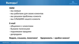 Выводы!
SMM
- мы живые
- мы работаем для своих клиентов
- мы решаем проблемы клиента
- мы СЛЫШИМ нашего клиента
E-mail
- общаемся с клиентами
- бываем полезными
- поднимаем продажи
- допродаем
Видим, слышим, помогаем! Удерживать – крайне важно!
 