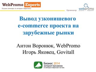 Вывод узконишевого 
e-commerce проекта на 
зарубежные рынки 
Антон Воронюк, WebPromo 
Игорь Яковец, Govitall 
 