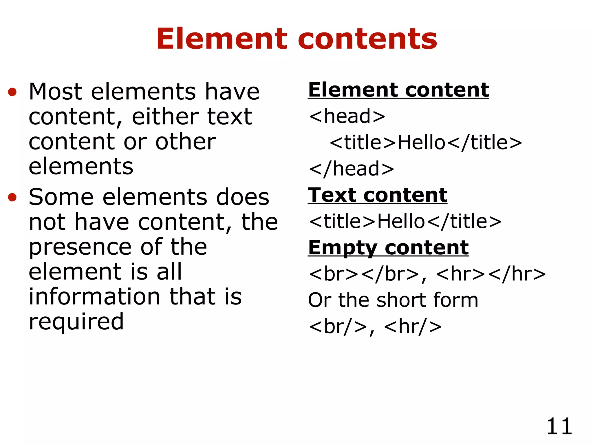 Element contents Most elements have content, either text content or other elements Some elements does not have content, the presence of the element is all information that is required Element content <head> <title>Hello</title> </head> Text content <title>Hello</title> Empty content <br></br>, <hr></hr> Or the short form <br/>, <hr/> 