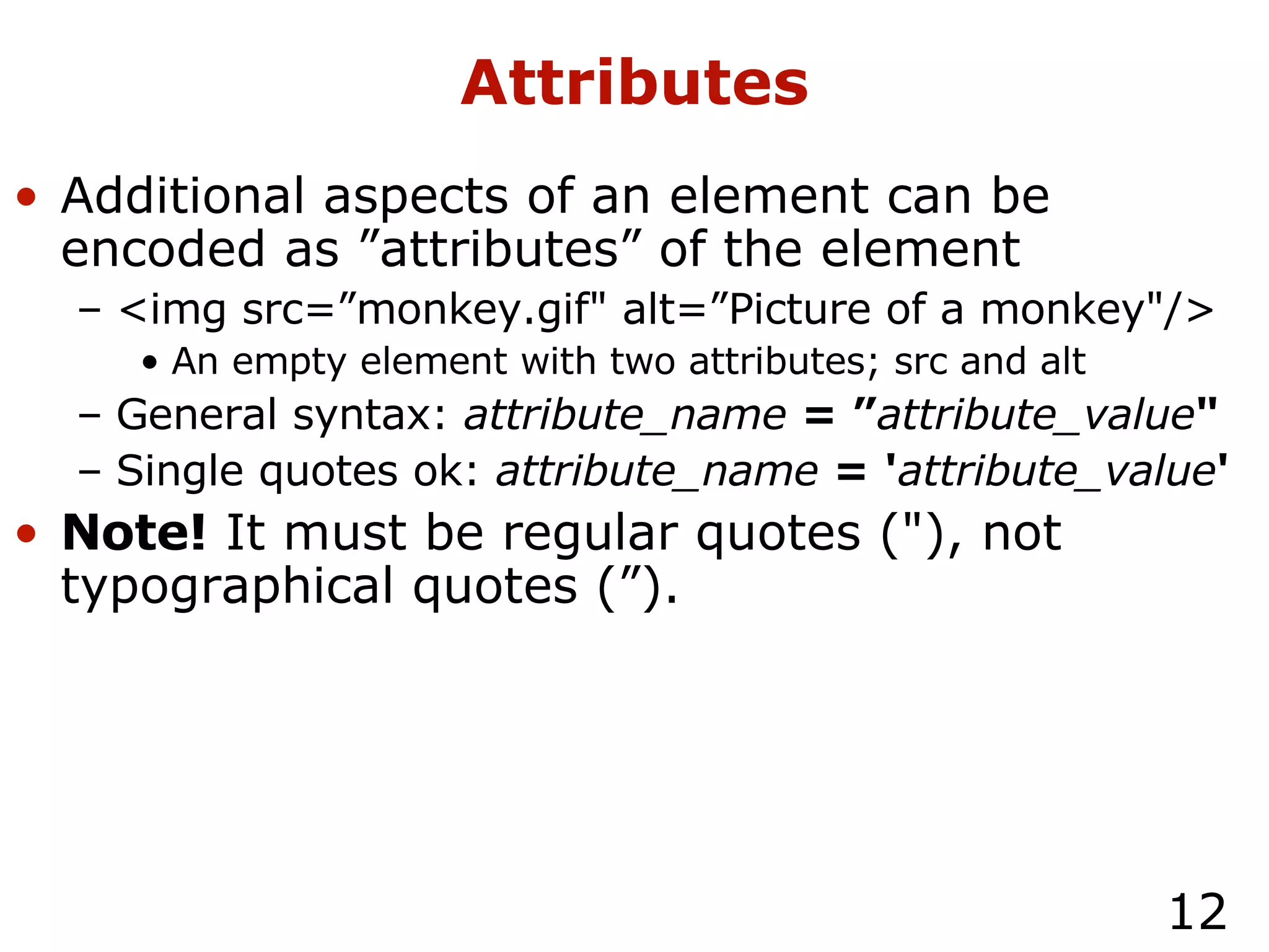 Attributes Additional aspects of an element can be encoded as ”attributes” of the element <img src=”monkey.gif" alt=”Picture of a monkey"/> An empty element with two attributes; src and alt General syntax:  attribute_name   = ” attribute_value " Single quotes ok:  attribute_name   = ' attribute_value ' Note!  It must be regular quotes ("), not typographical quotes (”). 