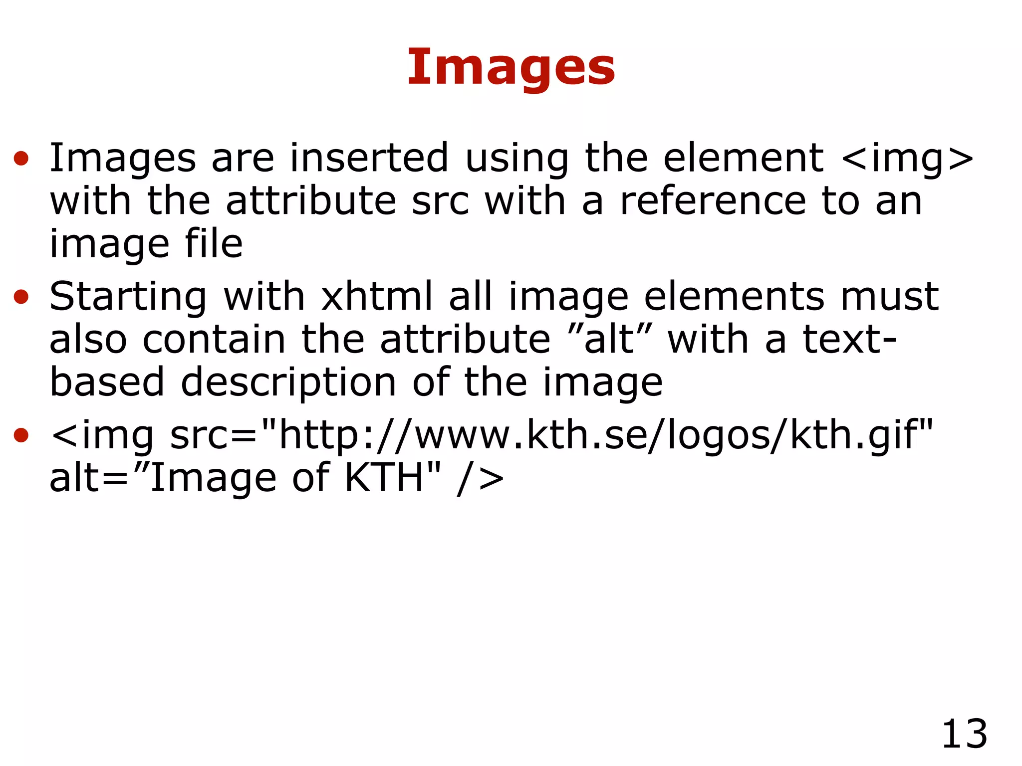 Images Images are inserted using the element <img> with the attribute src with a reference to an image file Starting with xhtml all image elements must also contain the attribute ”alt” with a text-based description of the image <img src="http://www.kth.se/logos/kth.gif" alt=”Image of KTH" /> 