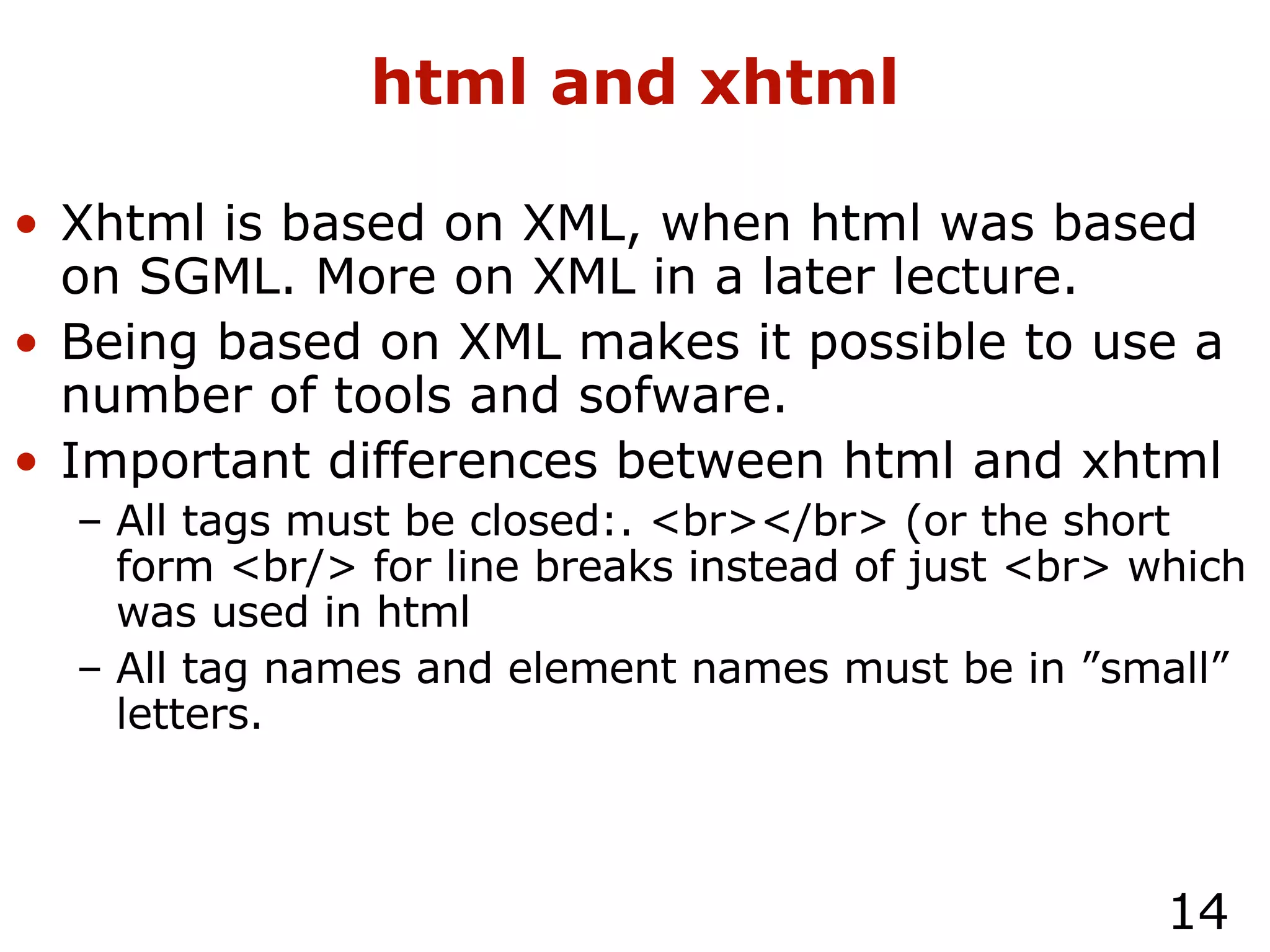 html and xhtml Xhtml is based on XML, when html was based on SGML. More on XML in a later lecture. Being based on XML makes it possible to use a number of tools and sofware. Important differences between html and xhtml All tags must be closed:. <br></br> (or the short form <br/> for line breaks instead of just <br> which was used in html All tag names and element names must be in ”small” letters. 