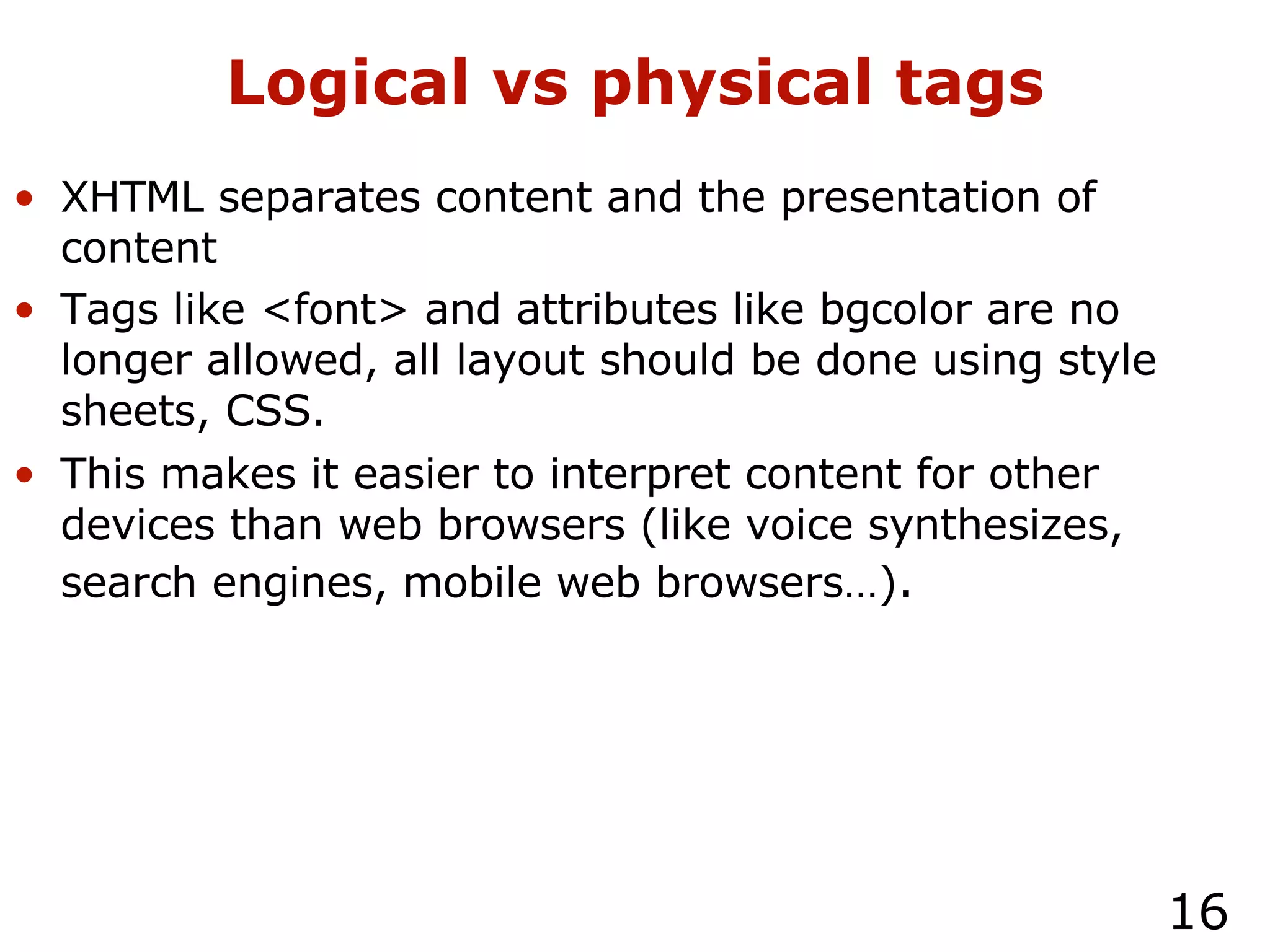 Logical vs physical tags XHTML separates content and the presentation of content Tags like <font> and attributes like bgcolor are no longer allowed, all layout should be done using style sheets, CSS. This makes it easier to interpret content for other devices than web browsers (like voice synthesizes, search engines, mobile web browsers…) . 