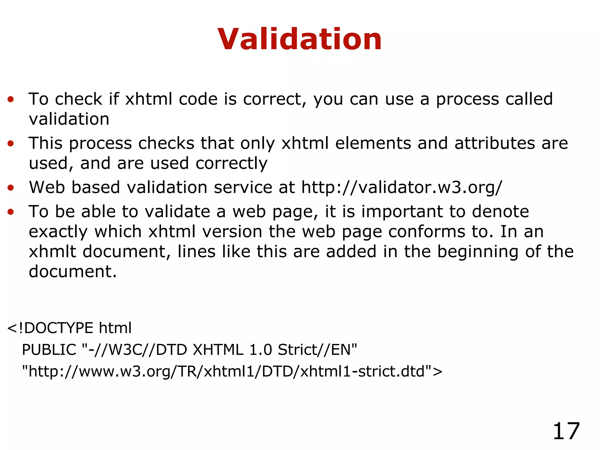 Validation To check if xhtml code is correct, you can use a process called validation This process checks that only xhtml elements and attributes are used, and are used correctly Web based validation service at http://validator.w3.org/ To be able to validate a web page, it is important to denote exactly which xhtml version the web page conforms to. In an xhmlt document, lines like this are added in the beginning of the document. <!DOCTYPE html  PUBLIC "-//W3C//DTD XHTML 1.0 Strict//EN" "http://www.w3.org/TR/xhtml1/DTD/xhtml1-strict.dtd"> 