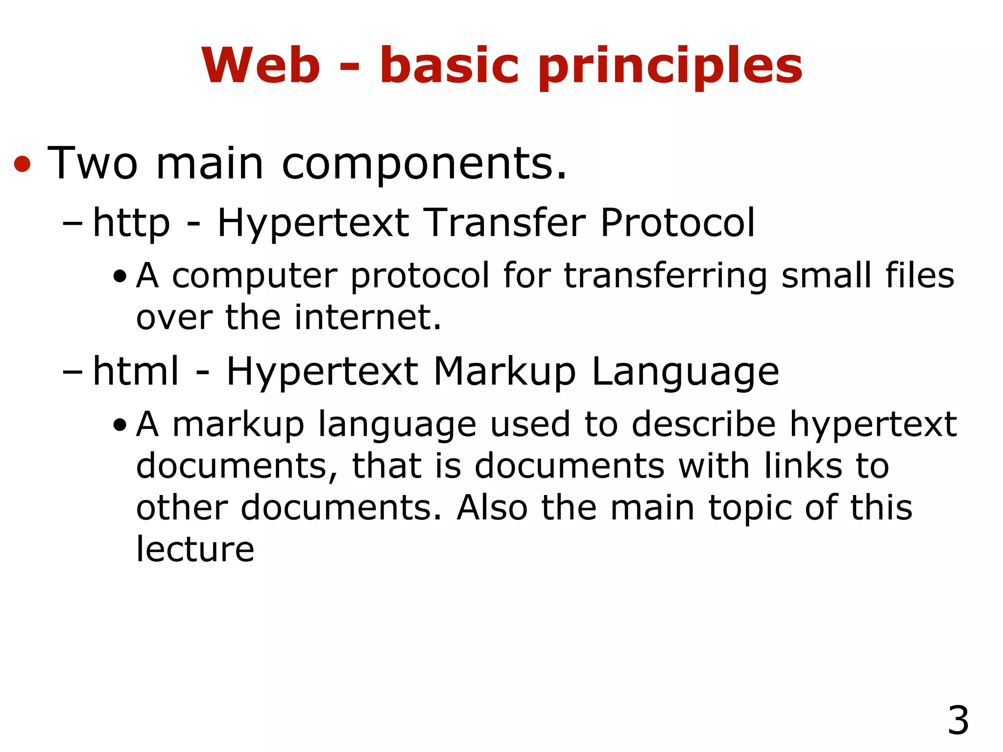 Web - basic principles Two main components. http - Hypertext Transfer Protocol A computer protocol for transferring small files over the internet. html - Hypertext Markup Language A markup language used to describe hypertext documents, that is documents with links to other documents. Also the main topic of this lecture 