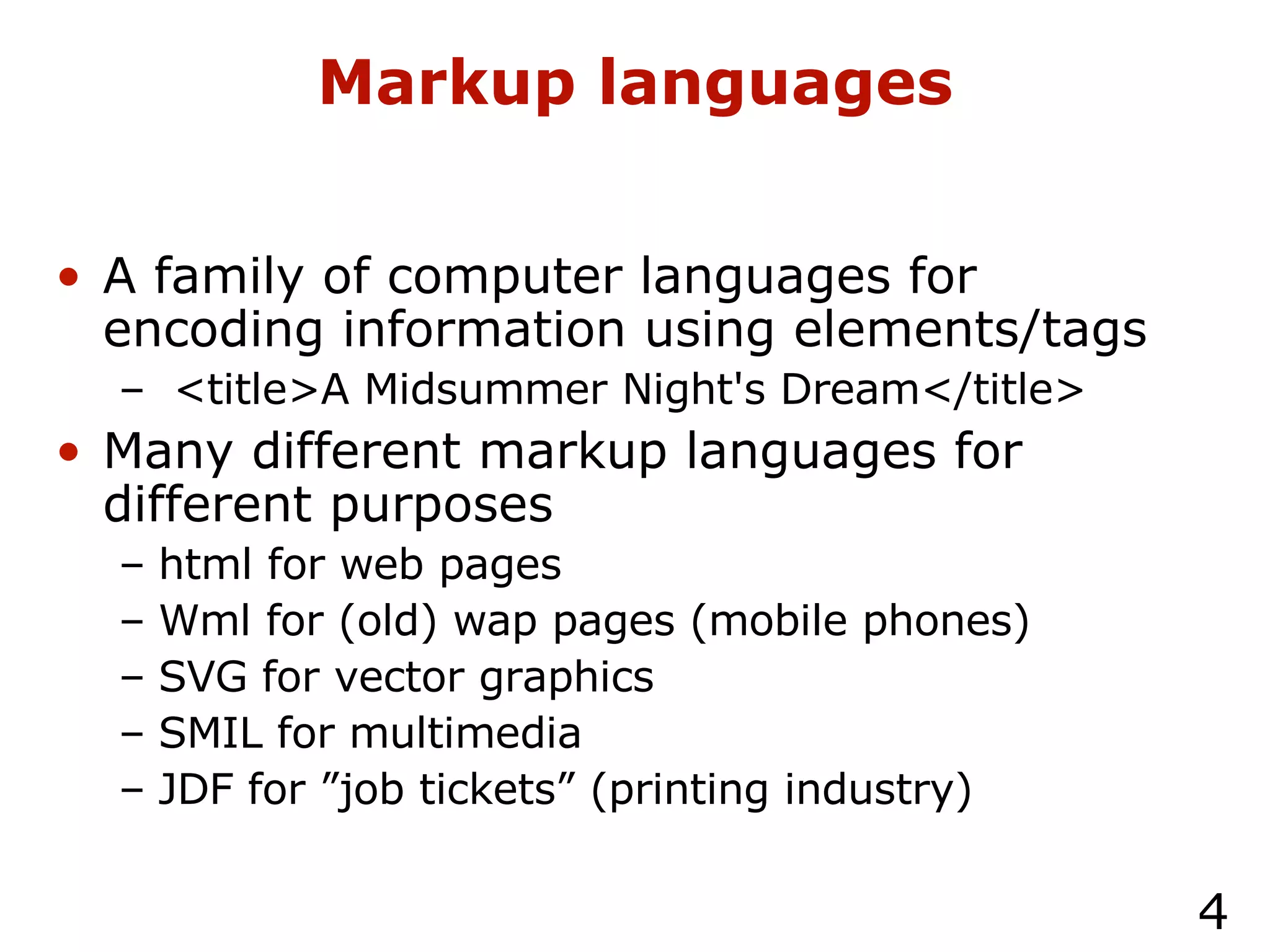 Markup languages A family of computer languages for encoding information using elements/tags <title>A Midsummer Night's Dream</title> Many different markup languages for different purposes html for web pages Wml for (old) wap pages (mobile phones) SVG for vector graphics SMIL for multimedia JDF for ”job tickets” (printing industry) 