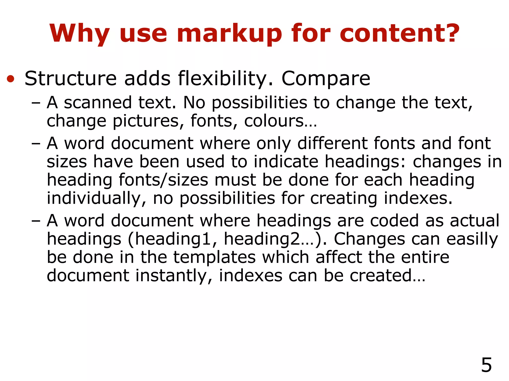 Why use markup for content? Structure adds flexibility. Compare A scanned text. No possibilities to change the text, change pictures, fonts, colours… A word document where only different fonts and font sizes have been used to indicate headings: changes in heading fonts/sizes must be done for each heading individually, no possibilities for creating indexes. A word document where headings are coded as actual headings (heading1, heading2…). Changes can easilly be done in the templates which affect the entire document instantly, indexes can be created… 