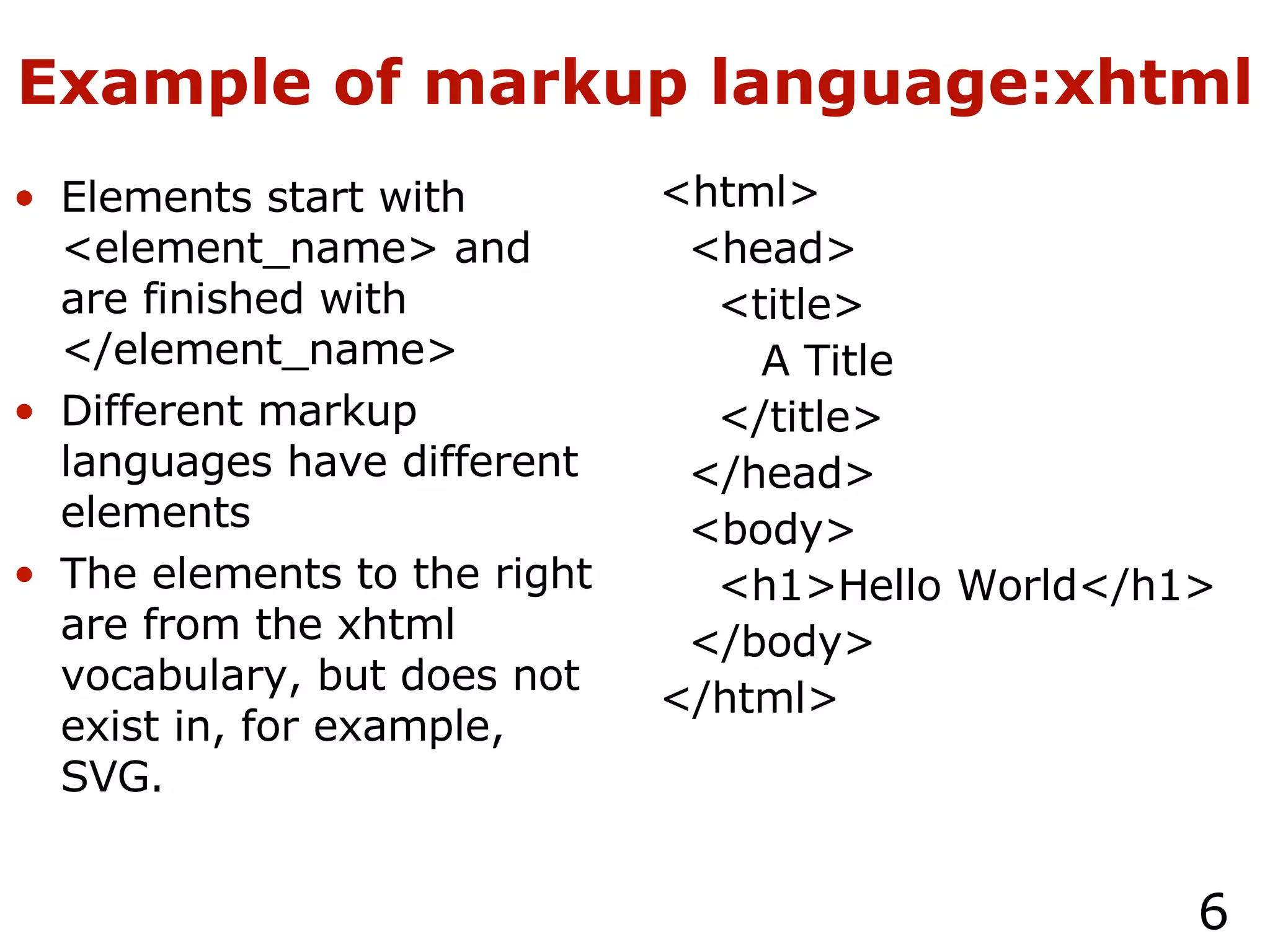 Example of markup language:xhtml Elements start with <element_name> and are finished with </element_name> Different markup languages have different elements The elements to the right are from the xhtml vocabulary, but does not exist in, for example, SVG. <html> <head> <title> A Title </title> </head> <body> <h1>Hello World</h1> </body> </html> 