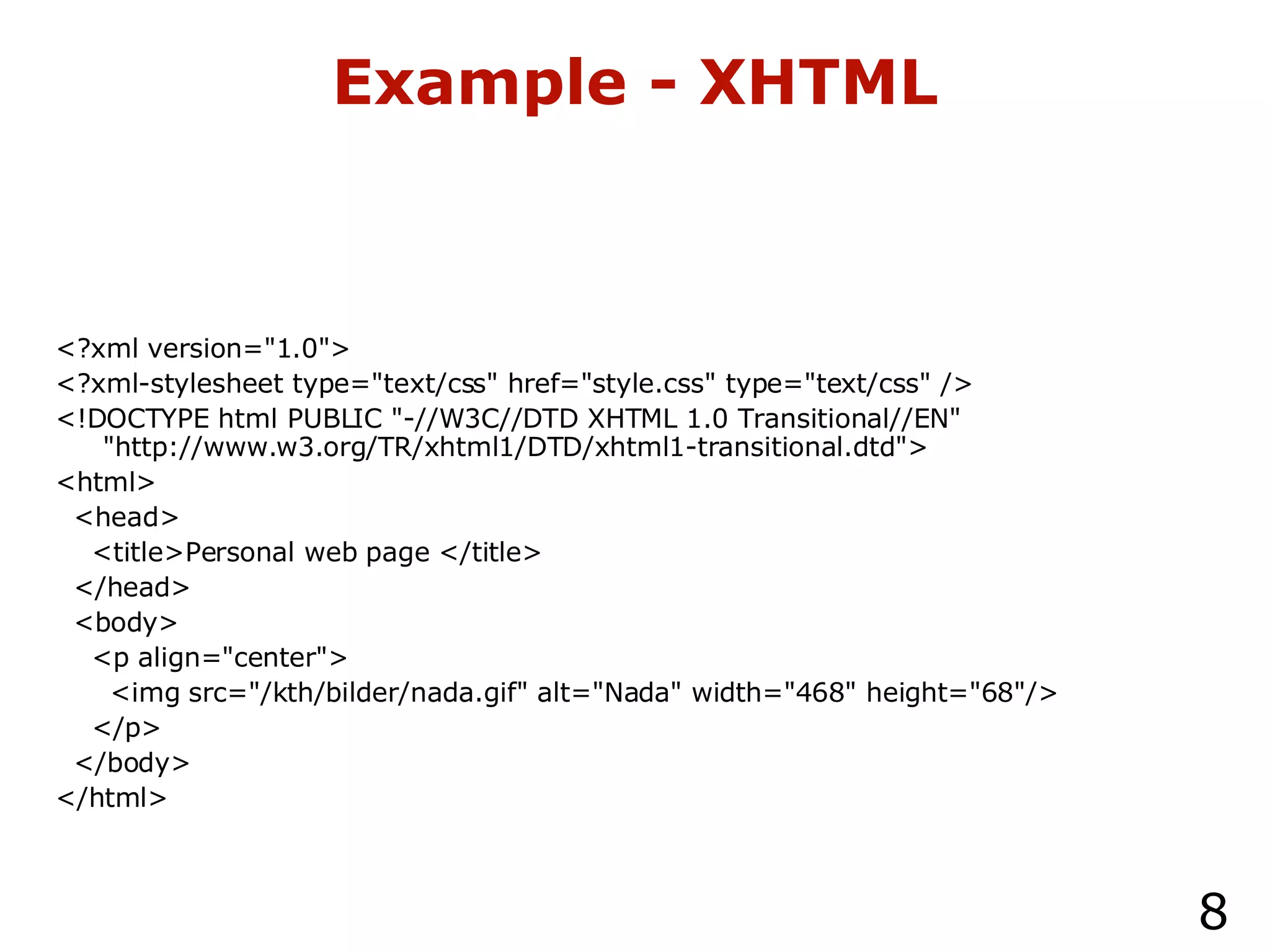Example - XHTML <?xml version="1.0"> <?xml-stylesheet type="text/css" href="style.css" type="text/css" /> <!DOCTYPE html PUBLIC "-//W3C//DTD XHTML 1.0 Transitional//EN" "http://www.w3.org/TR/xhtml1/DTD/xhtml1-transitional.dtd"> <html> <head> <title>Personal web page </title> </head> <body> <p align="center"> <img src="/kth/bilder/nada.gif" alt="Nada" width="468" height="68"/> </p> </body> </html> 