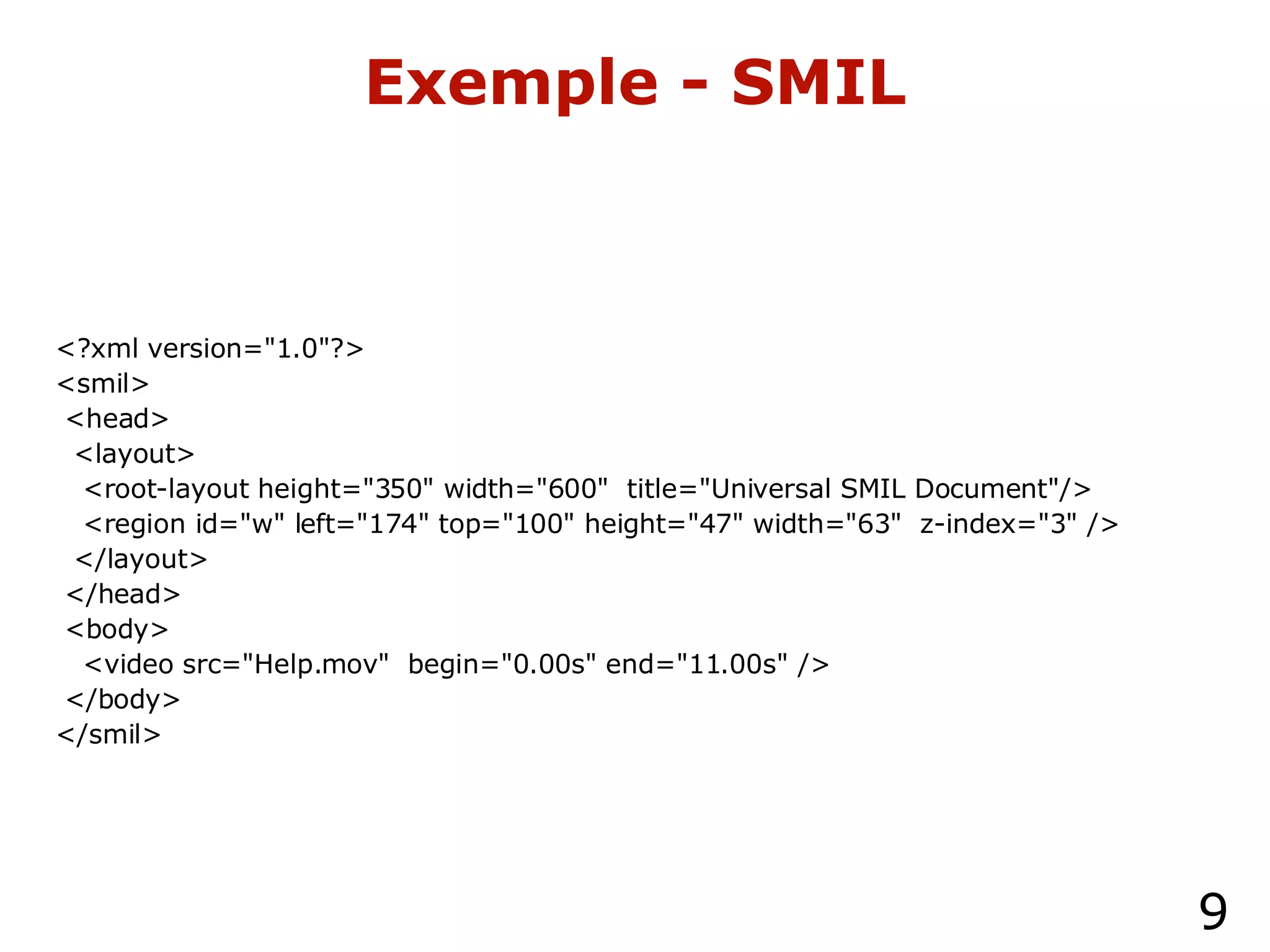 Exemple - SMIL <?xml version="1.0"?> <smil> <head> <layout>  <root-layout height="350" width="600"  title="Universal SMIL Document"/> <region id="w" left="174" top="100" height="47" width="63"  z-index="3" /> </layout> </head> <body> <video src="Help.mov"  begin="0.00s" end="11.00s" /> </body> </smil> 