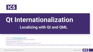 Integrated Computer Solutions Inc. www.ics.com
Qt Internationalization
Localizing with Qt and QML
1
Visit us at http://www.ics.com
Produced by Integrated Computer Solutions
Material based on Qt 5.12
Copyright 2019, Integrated Computers Solutions, Inc.
This work may not be reproduced in whole or in part without the express written consent of Integrated Computer Solutions, Inc.
 