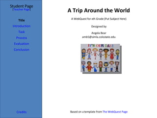 A Trip Around the World Student Page Title Introduction Task Process Evaluation Conclusion Credits [ Teacher Page ] A WebQuest for xth Grade (Put Subject Here) Designed by Angela Bear [email_address] Based on a template from  The WebQuest Page 