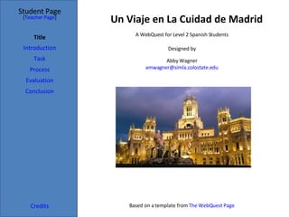 Un Viaje en La Cuidad de Madrid Student Page Title Introduction Task Process Evaluation Conclusion Credits [ Teacher Page ] A WebQuest for Level 2 Spanish Students Designed by Abby Wagner [email_address] Based on a template from  The  WebQuest  Page 