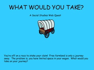 WHAT WOULD YOU TAKE? A Social Studies Web Quest   You’re off on a race to stake your claim!  Free farmland is only a journey away.  The problem is, you have limited space in your wagon.  What would you take on your journey?  
