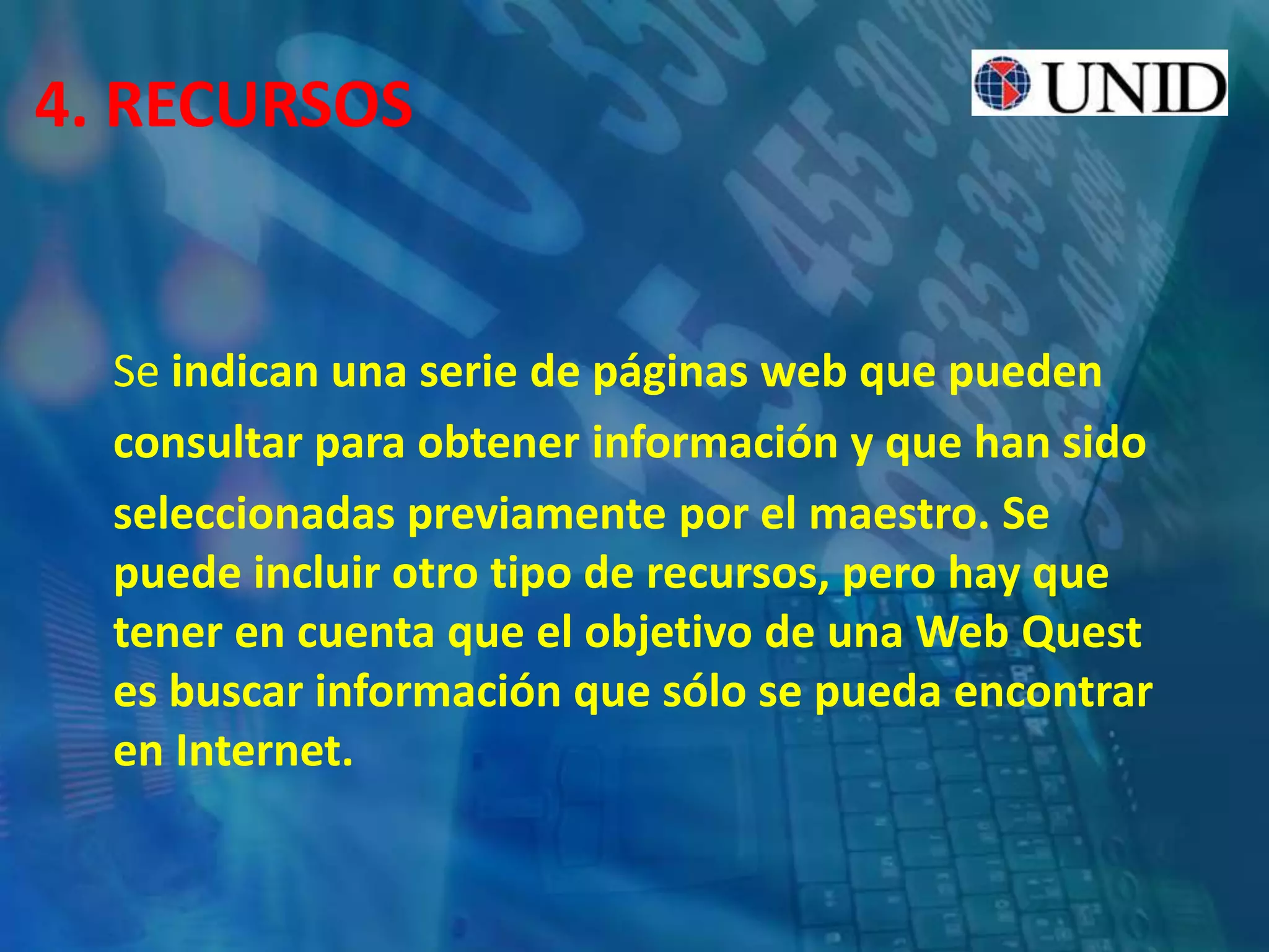 4. RECURSOS
Se indican una serie de páginas web que pueden
consultar para obtener información y que han sido
seleccionadas previamente por el maestro. Se
puede incluir otro tipo de recursos, pero hay que
tener en cuenta que el objetivo de una Web Quest
es buscar información que sólo se pueda encontrar
en Internet.
 