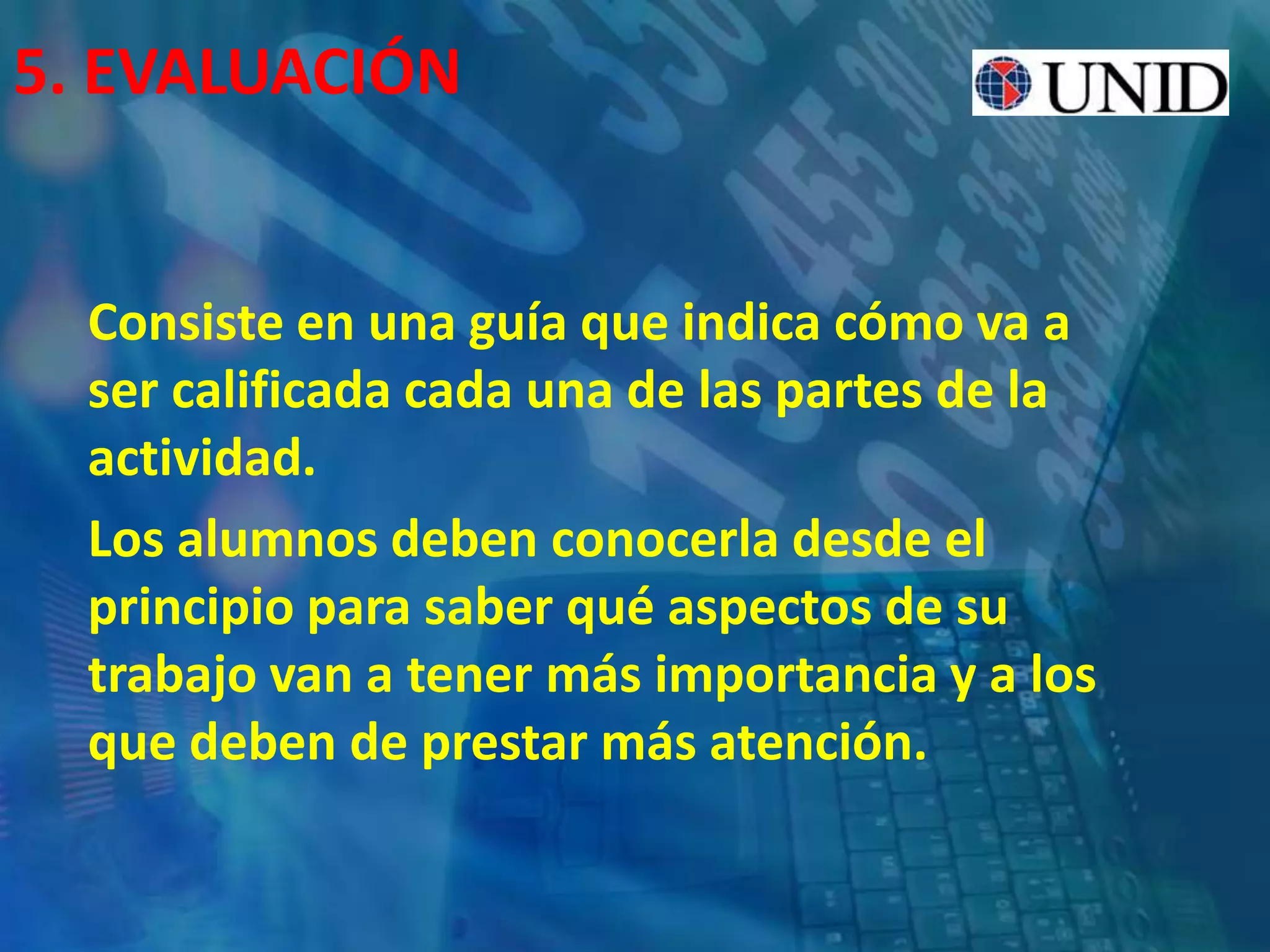 5. EVALUACIÓN
Consiste en una guía que indica cómo va a
ser calificada cada una de las partes de la
actividad.
Los alumnos deben conocerla desde el
principio para saber qué aspectos de su
trabajo van a tener más importancia y a los
que deben de prestar más atención.
 