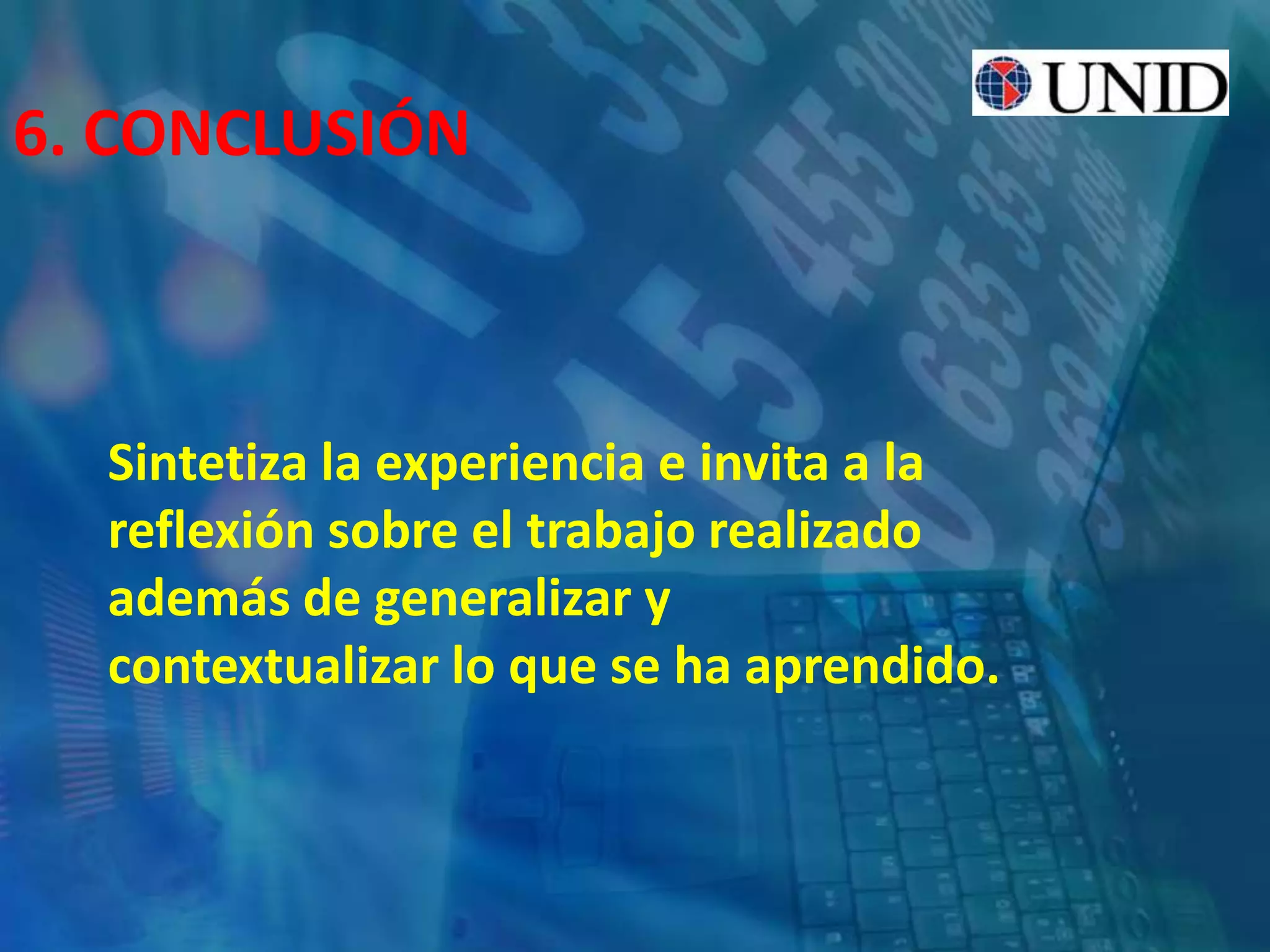 6. CONCLUSIÓN
Sintetiza la experiencia e invita a la
reflexión sobre el trabajo realizado
además de generalizar y
contextualizar lo que se ha aprendido.
 