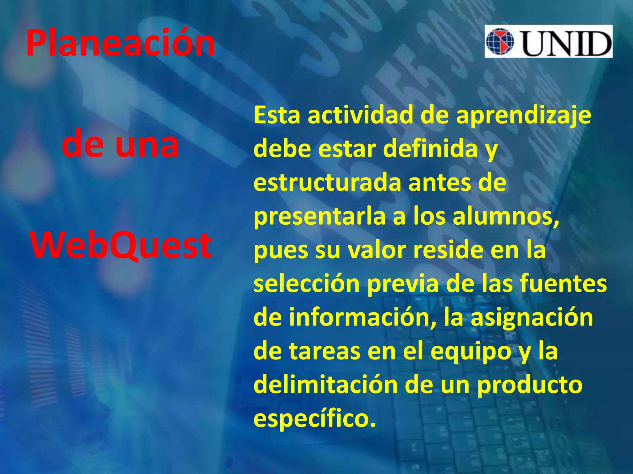 Esta actividad de aprendizaje
debe estar definida y
estructurada antes de
presentarla a los alumnos,
pues su valor reside en la
selección previa de las fuentes
de información, la asignación
de tareas en el equipo y la
delimitación de un producto
específico.
Planeación
de una
WebQuest
 