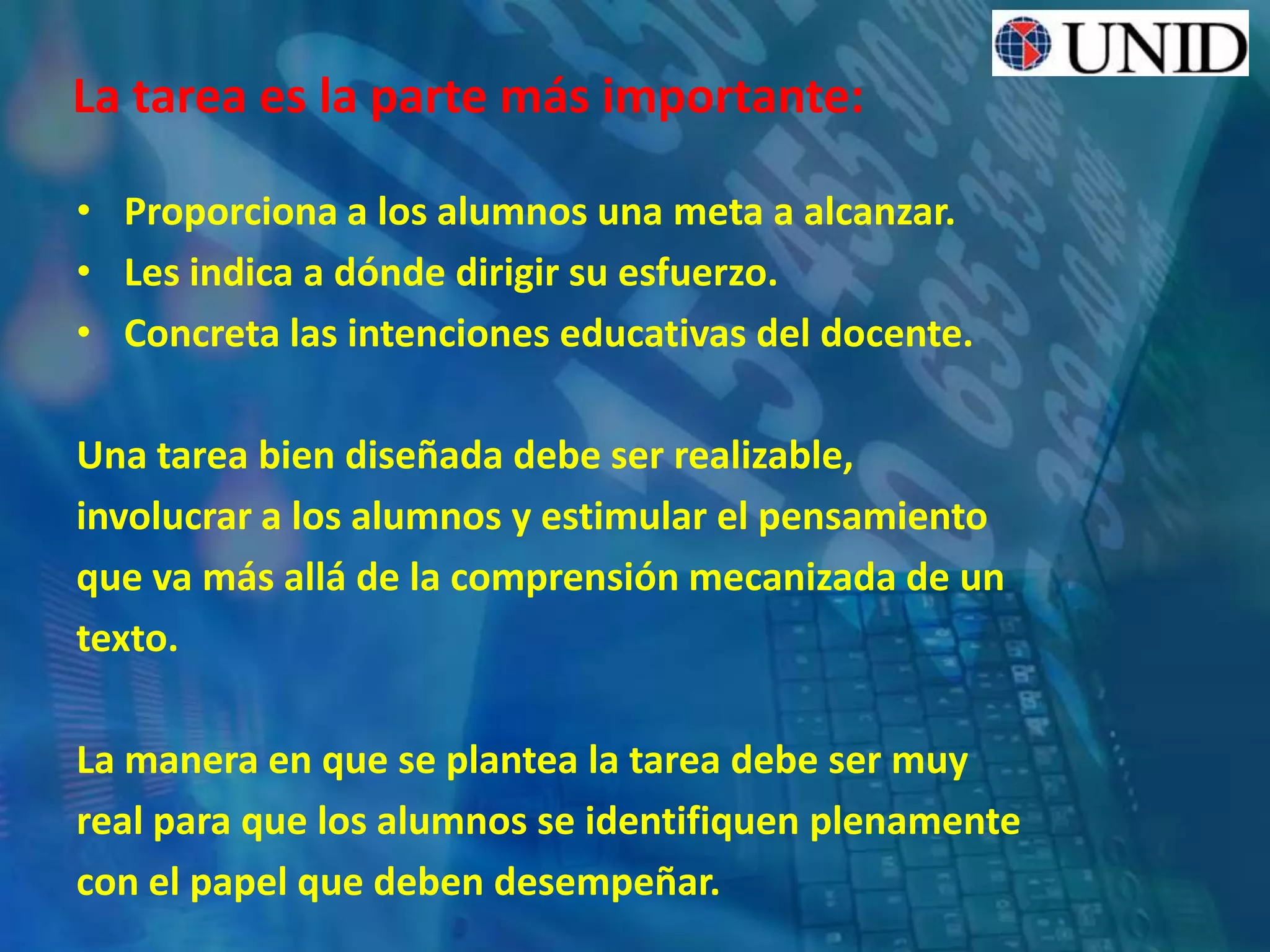 La tarea es la parte más importante:
• Proporciona a los alumnos una meta a alcanzar.
• Les indica a dónde dirigir su esfuerzo.
• Concreta las intenciones educativas del docente.
Una tarea bien diseñada debe ser realizable,
involucrar a los alumnos y estimular el pensamiento
que va más allá de la comprensión mecanizada de un
texto.
La manera en que se plantea la tarea debe ser muy
real para que los alumnos se identifiquen plenamente
con el papel que deben desempeñar.
 