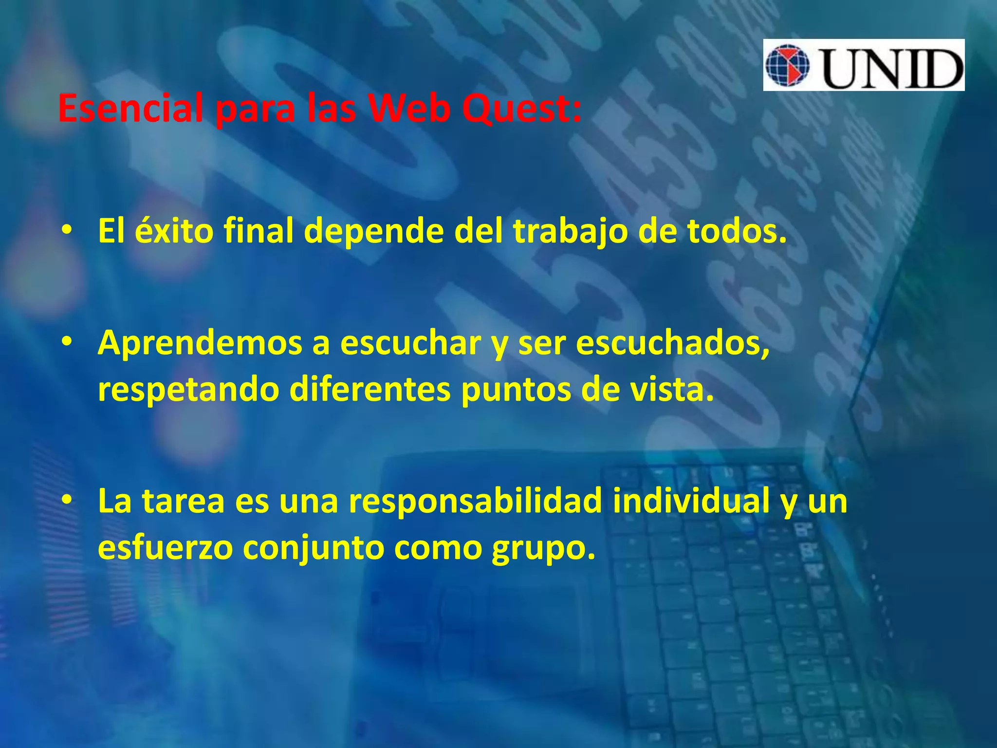Esencial para las Web Quest:
• El éxito final depende del trabajo de todos.
• Aprendemos a escuchar y ser escuchados,
respetando diferentes puntos de vista.
• La tarea es una responsabilidad individual y un
esfuerzo conjunto como grupo.
 
