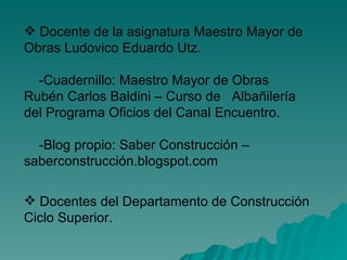 Docente de la asignatura Maestro Mayor de Obras Ludovico Eduardo Utz. -Cuadernillo: Maestro Mayor de Obras Rubén Carlos Baldini – Curso de  Albañilería del Programa Oficios del Canal Encuentro. -Blog propio: Saber Construcción – saberconstrucción.blogspot.com Docentes del Departamento de Construcción Ciclo Superior. 