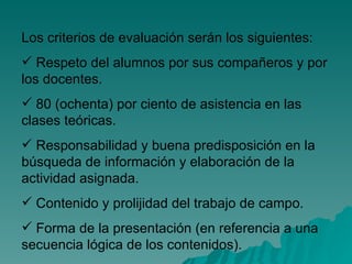 Los criterios de evaluación serán los siguientes: Respeto del alumnos por sus compañeros y por los docentes. 80 (ochenta) por ciento de asistencia en las clases teóricas. Responsabilidad y buena predisposición en la búsqueda de información y elaboración de la actividad asignada.  Contenido y prolijidad del trabajo de campo. Forma de la presentación (en referencia a una secuencia lógica de los contenidos). 