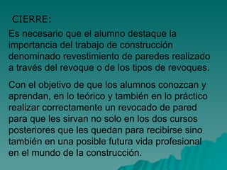 Es necesario que el alumno destaque la importancia del trabajo de construcción denominado revestimiento de paredes realizado a través del revoque o de los tipos de revoques. Con el objetivo de que los alumnos conozcan y aprendan, en lo teórico y también en lo práctico realizar correctamente un revocado de pared para que les sirvan no solo en los dos cursos posteriores que les quedan para recibirse sino también en una posible futura vida profesional en el mundo de la construcción. CIERRE: 